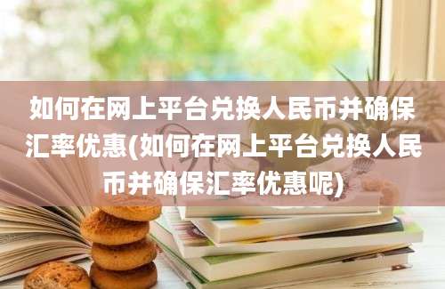 如何在网上平台兑换人民币并确保汇率优惠(如何在网上平台兑换人民币并确保汇率优惠呢)