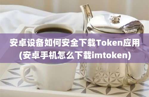 安卓设备如何安全下载Token应用(安卓手机怎么下载imtoken)