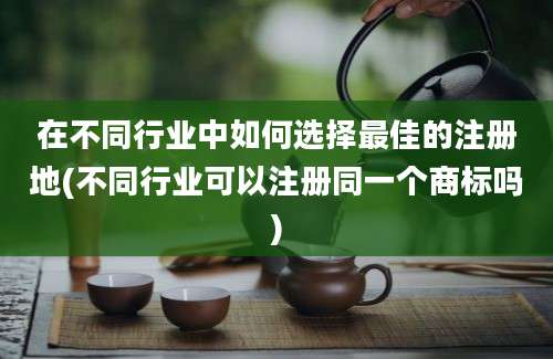 在不同行业中如何选择最佳的注册地(不同行业可以注册同一个商标吗)