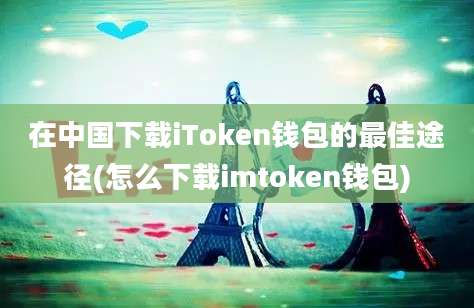 在中国下载iToken钱包的最佳途径(怎么下载imtoken钱包)