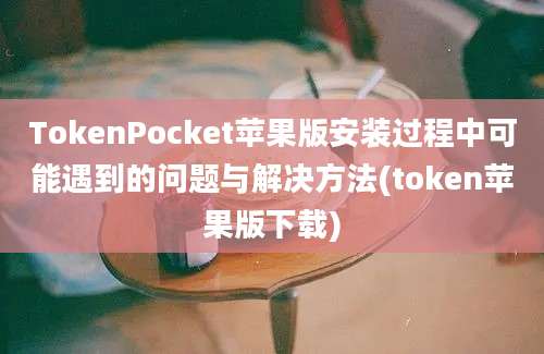 TokenPocket苹果版安装过程中可能遇到的问题与解决方法(token苹果版下载)