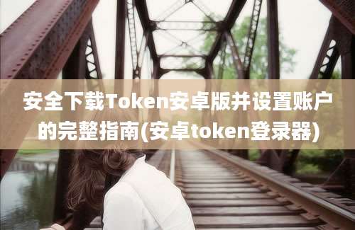 安全下载Token安卓版并设置账户的完整指南(安卓token登录器)