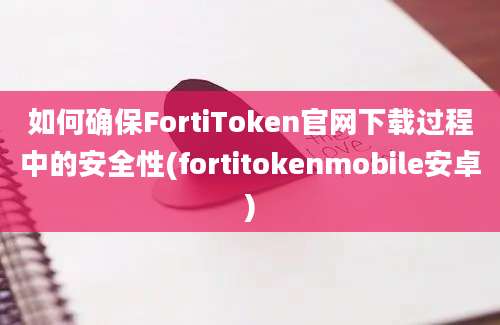 如何确保FortiToken官网下载过程中的安全性(fortitokenmobile安卓)