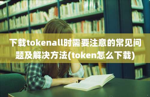 下载tokenall时需要注意的常见问题及解决方法(token怎么下载)