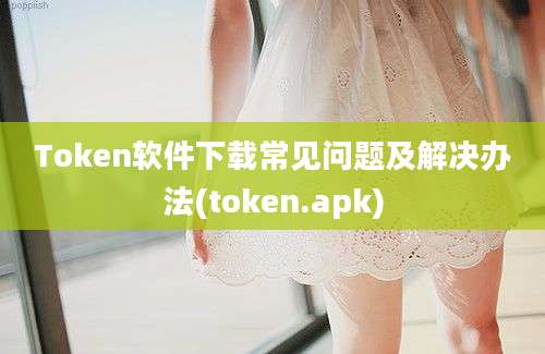 Token软件下载常见问题及解决办法(token.apk)