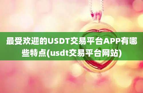 最受欢迎的USDT交易平台APP有哪些特点(usdt交易平台网站)