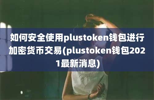 如何安全使用plustoken钱包进行加密货币交易(plustoken钱包2021最新消息)