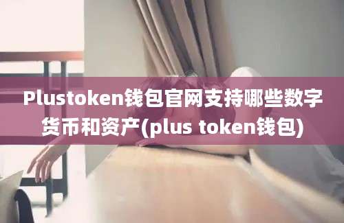 Plustoken钱包官网支持哪些数字货币和资产(plus token钱包)