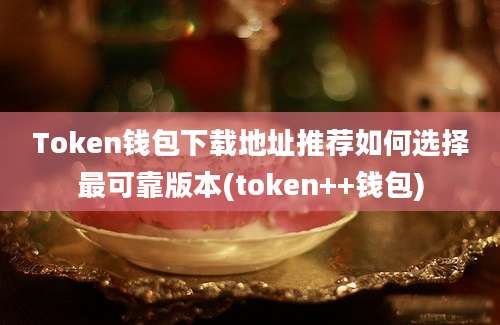 Token钱包下载地址推荐如何选择最可靠版本(token++钱包)