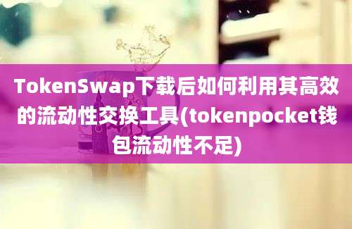 TokenSwap下载后如何利用其高效的流动性交换工具(tokenpocket钱包流动性不足)