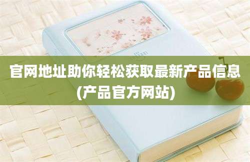 官网地址助你轻松获取最新产品信息(产品官方网站)