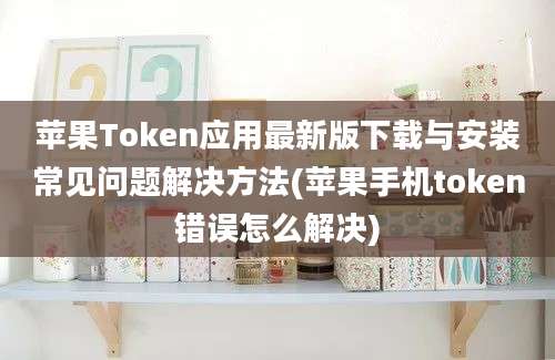 苹果Token应用最新版下载与安装常见问题解决方法(苹果手机token错误怎么解决)