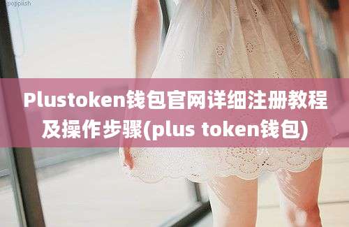 Plustoken钱包官网详细注册教程及操作步骤(plus token钱包)