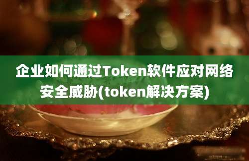 企业如何通过Token软件应对网络安全威胁(token解决方案)