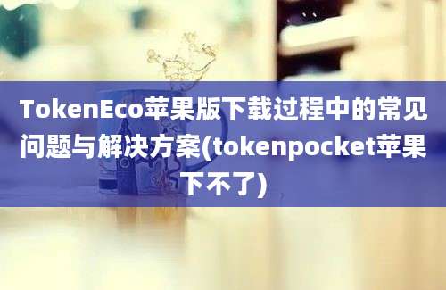 TokenEco苹果版下载过程中的常见问题与解决方案(tokenpocket苹果下不了)