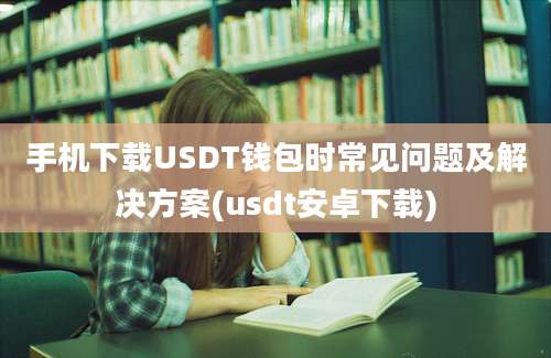 手机下载USDT钱包时常见问题及解决方案(usdt安卓下载)