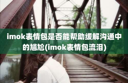 imok表情包是否能帮助缓解沟通中的尴尬(imok表情包流泪)