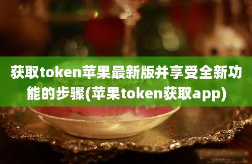 获取token苹果最新版并享受全新功能的步骤(苹果token获取app)