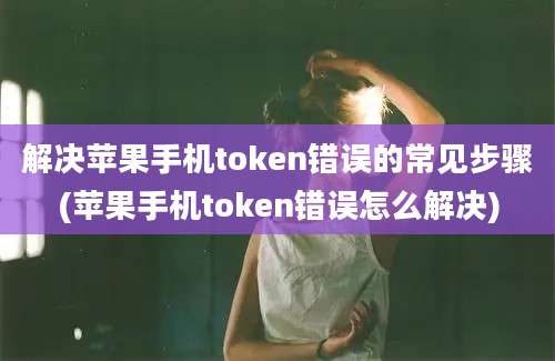 解决苹果手机token错误的常见步骤(苹果手机token错误怎么解决)