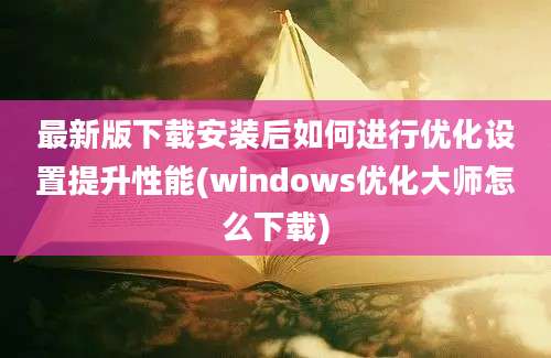 最新版下载安装后如何进行优化设置提升性能(windows优化大师怎么下载)