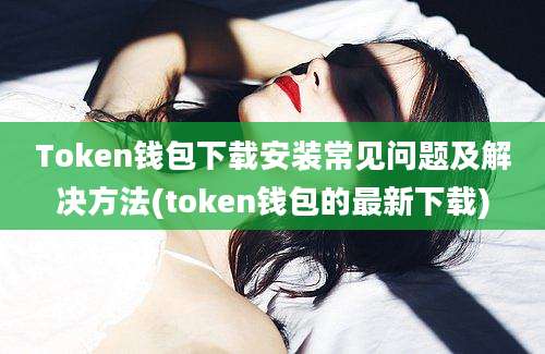 Token钱包下载安装常见问题及解决方法(token钱包的最新下载)