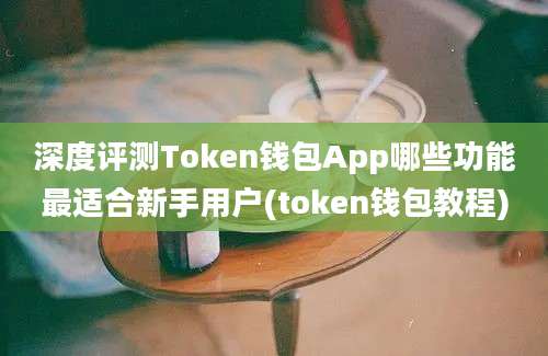 深度评测Token钱包App哪些功能最适合新手用户(token钱包教程)