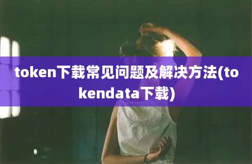 token下载常见问题及解决方法(tokendata下载)