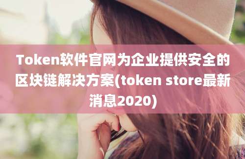 Token软件官网为企业提供安全的区块链解决方案(token store最新消息2020)