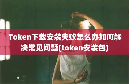 Token下载安装失败怎么办如何解决常见问题(token安装包)