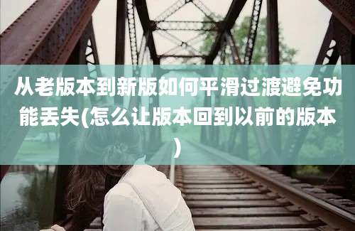 从老版本到新版如何平滑过渡避免功能丢失(怎么让版本回到以前的版本)