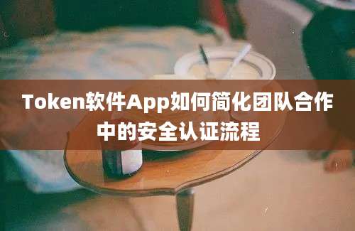 Token软件App如何简化团队合作中的安全认证流程