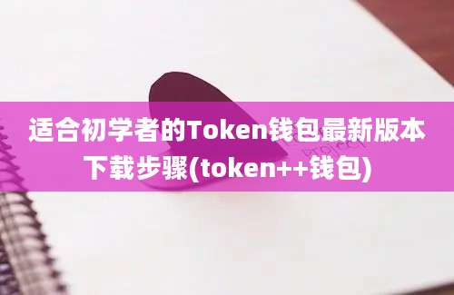 适合初学者的Token钱包最新版本下载步骤(token++钱包)