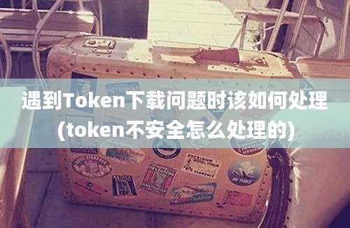 遇到Token下载问题时该如何处理(token不安全怎么处理的)