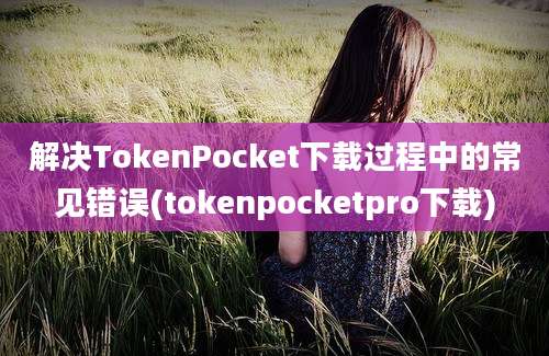 解决TokenPocket下载过程中的常见错误(tokenpocketpro下载)