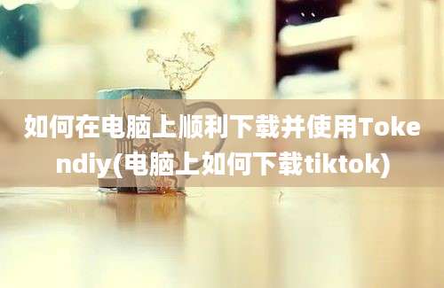 如何在电脑上顺利下载并使用Tokendiy(电脑上如何下载tiktok)