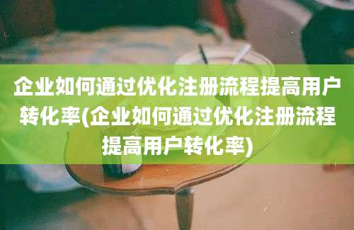 企业如何通过优化注册流程提高用户转化率(企业如何通过优化注册流程提高用户转化率)