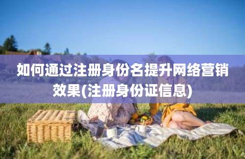 如何通过注册身份名提升网络营销效果(注册身份证信息)