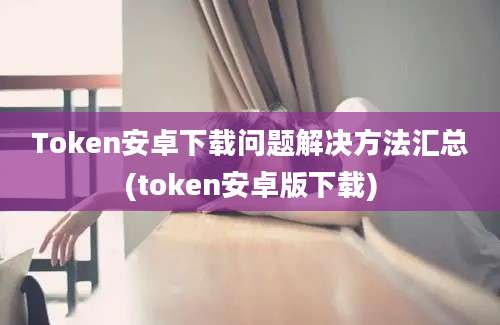 Token安卓下载问题解决方法汇总(token安卓版下载)