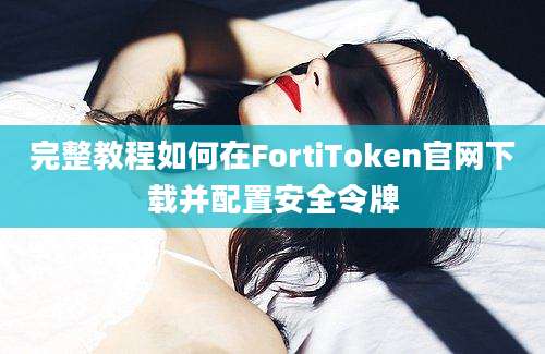 完整教程如何在FortiToken官网下载并配置安全令牌