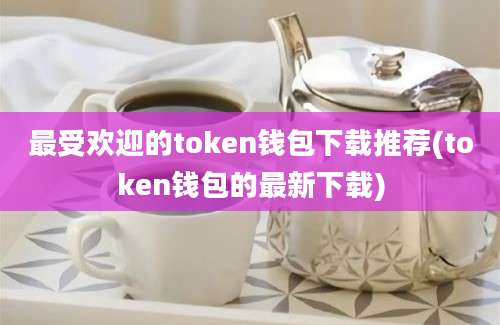 最受欢迎的token钱包下载推荐(token钱包的最新下载)